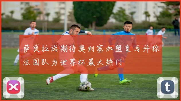 萨莫拉诺期待奥利塞加盟皇马并称法国队为世界杯最大热门