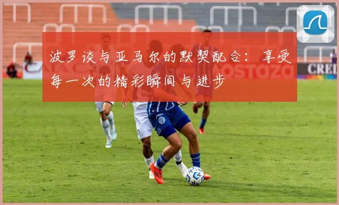 波罗谈与亚马尔的默契配合：享受每一次的精彩瞬间与进步