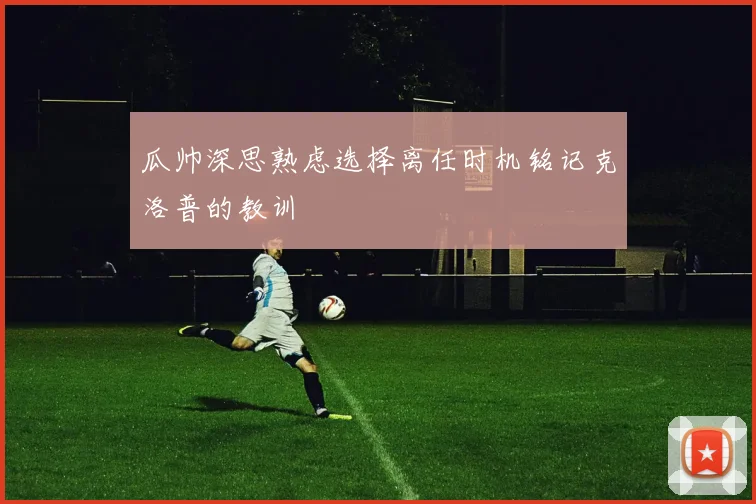 瓜帅深思熟虑选择离任时机铭记克洛普的教训