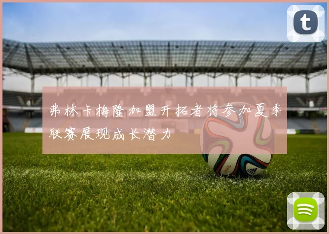 弗林卡梅隆加盟开拓者将参加夏季联赛展现成长潜力