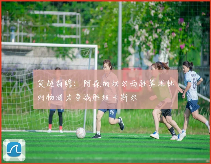 英超前瞻：阿森纳切尔西胜算堪忧利物浦力争战胜纽卡斯尔