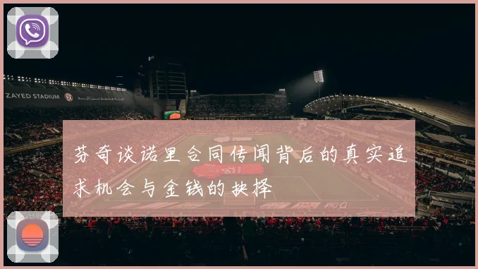 芬奇谈诺里合同传闻背后的真实追求机会与金钱的抉择