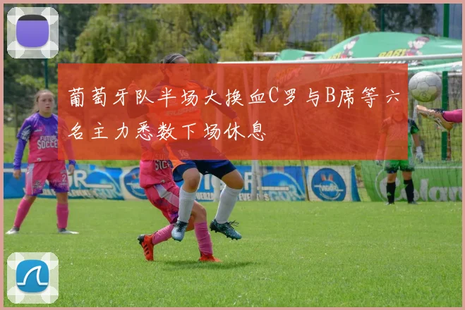 葡萄牙队半场大换血C罗与B席等六名主力悉数下场休息