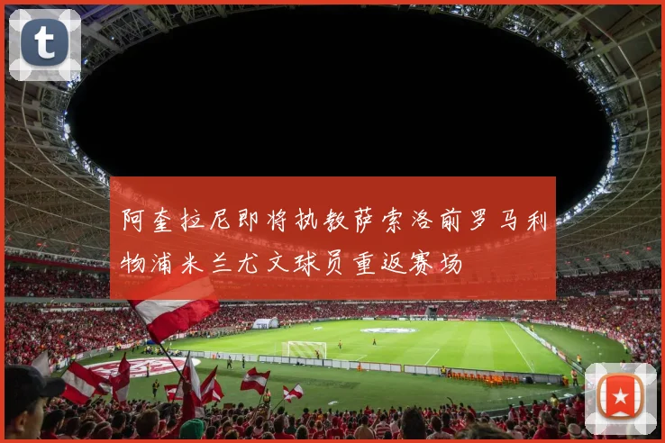 阿奎拉尼即将执教萨索洛前罗马利物浦米兰尤文球员重返赛场
