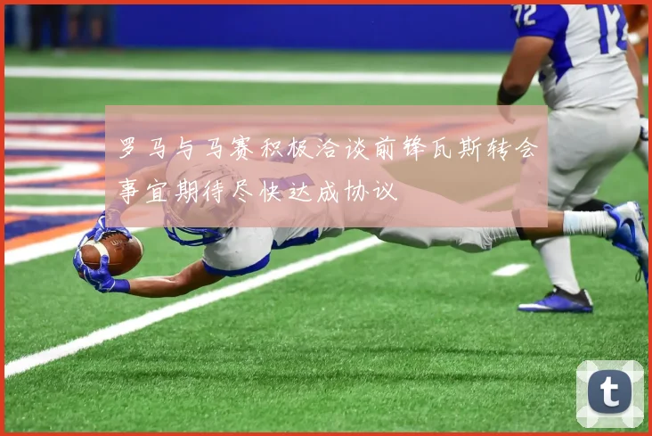 罗马与马赛积极洽谈前锋瓦斯转会事宜期待尽快达成协议