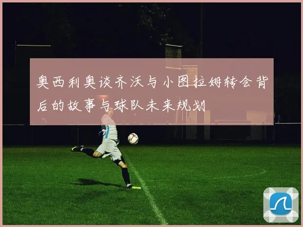 奥西利奥谈齐沃与小图拉姆转会背后的故事与球队未来规划