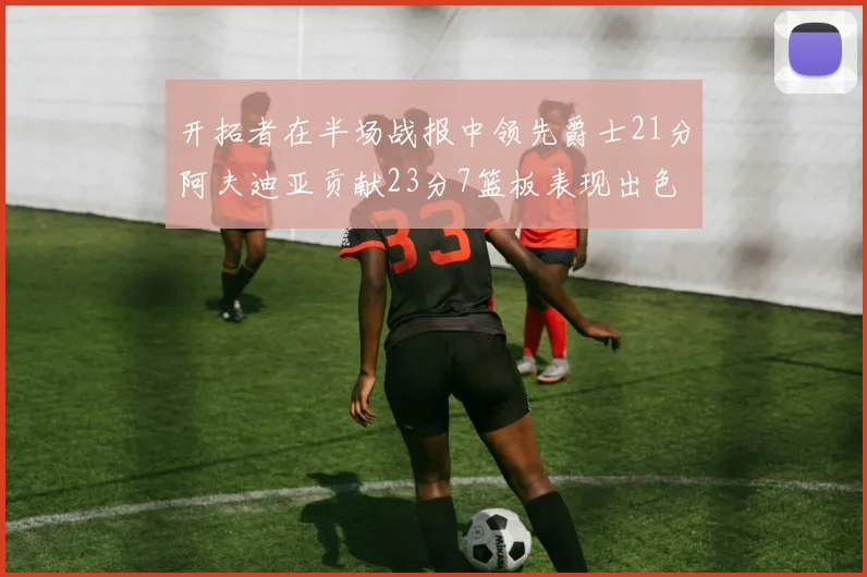 开拓者在半场战报中领先爵士21分阿夫迪亚贡献23分7篮板表现出色