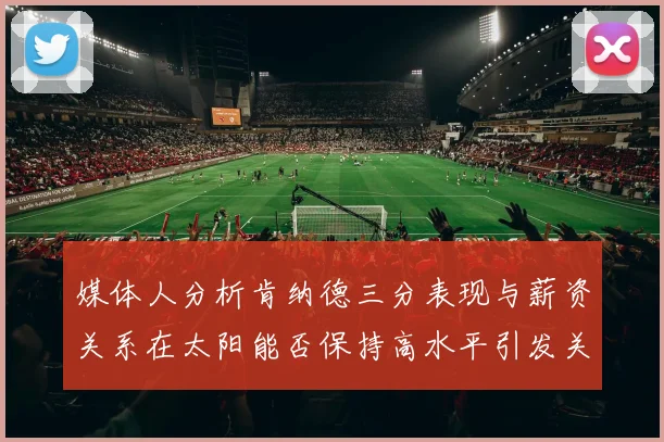 媒体人分析肯纳德三分表现与薪资关系在太阳能否保持高水平引发关注
