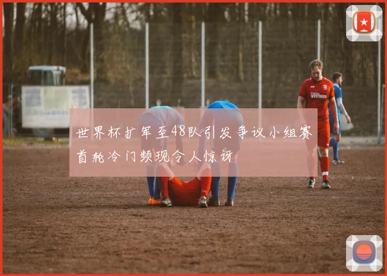 世界杯扩军至48队引发争议小组赛首轮冷门频现令人惊讶