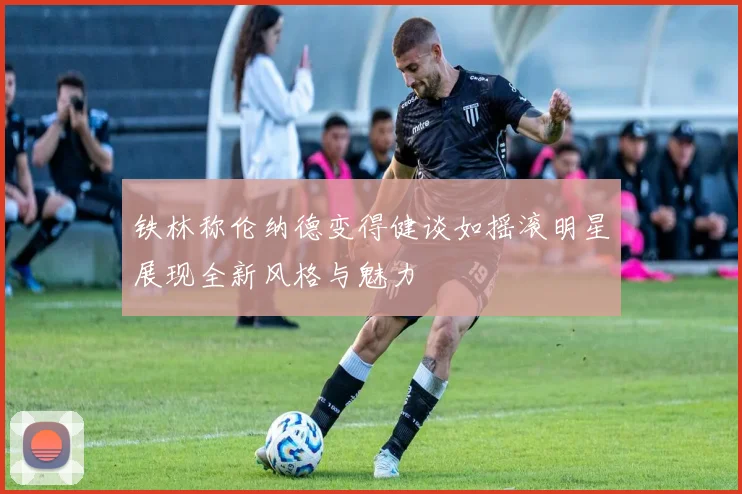 铁林称伦纳德变得健谈如摇滚明星展现全新风格与魅力
