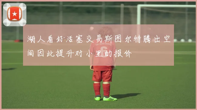 湖人看好活塞交易斯图尔特腾出空间因此提升对小里的报价