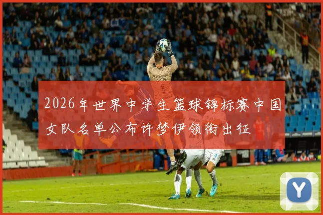 2026年世界中学生篮球锦标赛中国女队名单公布许梦伊领衔出征