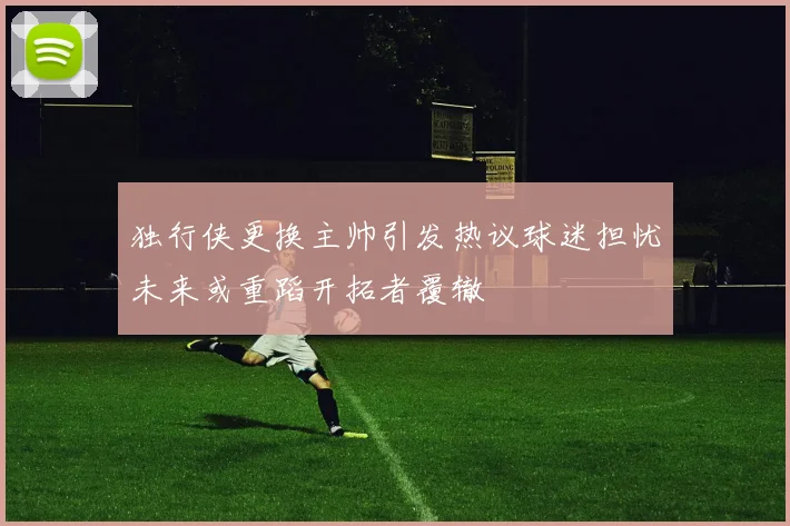 独行侠更换主帅引发热议球迷担忧未来或重蹈开拓者覆辙