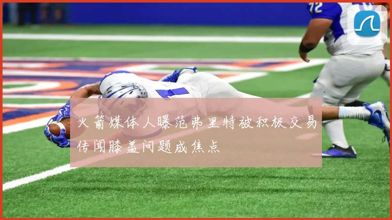 火箭媒体人曝范弗里特被积极交易传闻膝盖问题成焦点