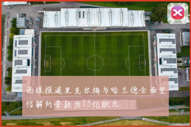 西媒报道里克尔梅与哈兰德会面坚信解约条款为15亿欧元