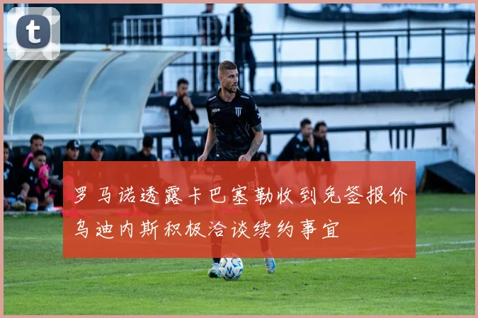 罗马诺透露卡巴塞勒收到免签报价乌迪内斯积极洽谈续约事宜