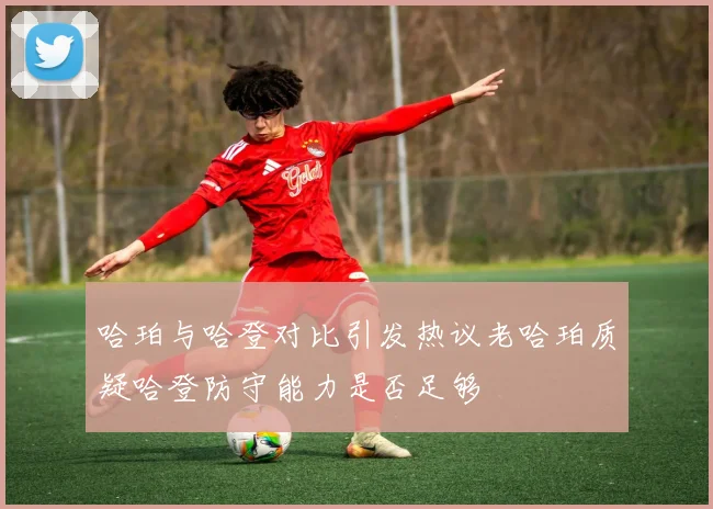 哈珀与哈登对比引发热议老哈珀质疑哈登防守能力是否足够