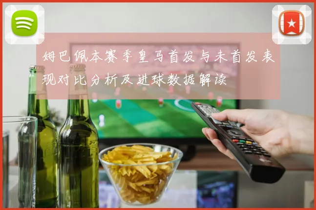姆巴佩本赛季皇马首发与未首发表现对比分析及进球数据解读