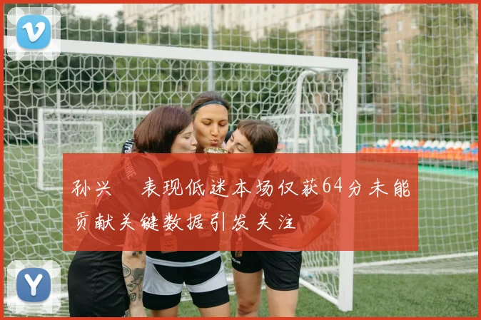 孙兴慜表现低迷本场仅获64分未能贡献关键数据引发关注