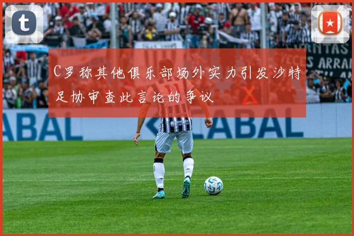 C罗称其他俱乐部场外实力引发沙特足协审查此言论的争议