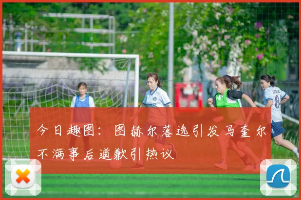 今日趣图：图赫尔落选引发马奎尔不满事后道歉引热议